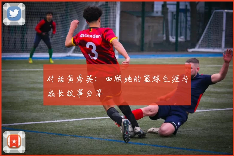 对话黄秀英：回顾她的篮球生涯与成长故事分享