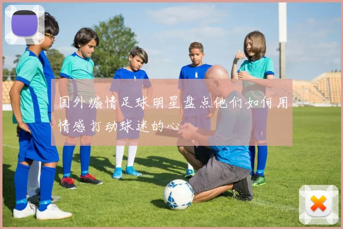 国外煽情足球明星盘点他们如何用情感打动球迷的心