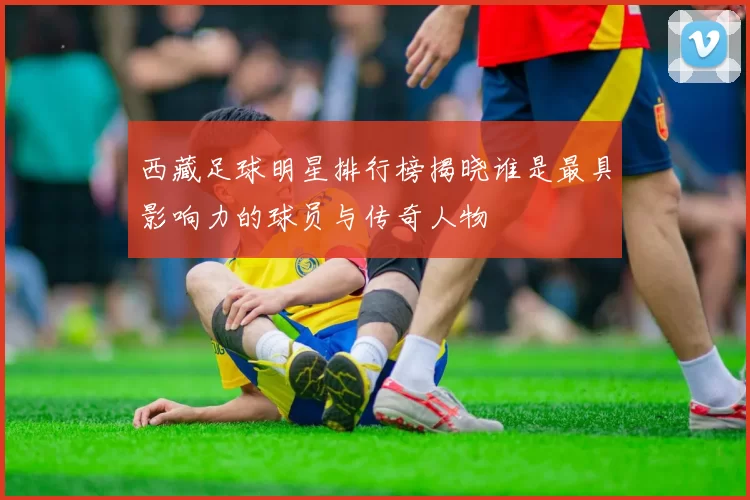 西藏足球明星排行榜揭晓谁是最具影响力的球员与传奇人物