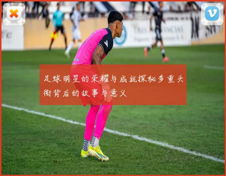 足球明星的荣耀与成就探秘多重头衔背后的故事与意义