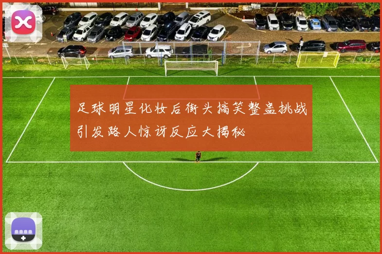足球明星化妆后街头搞笑整蛊挑战引发路人惊讶反应大揭秘