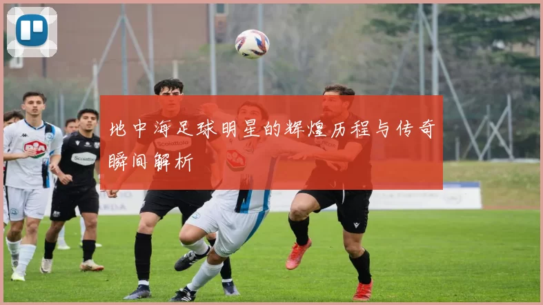 地中海足球明星的辉煌历程与传奇瞬间解析