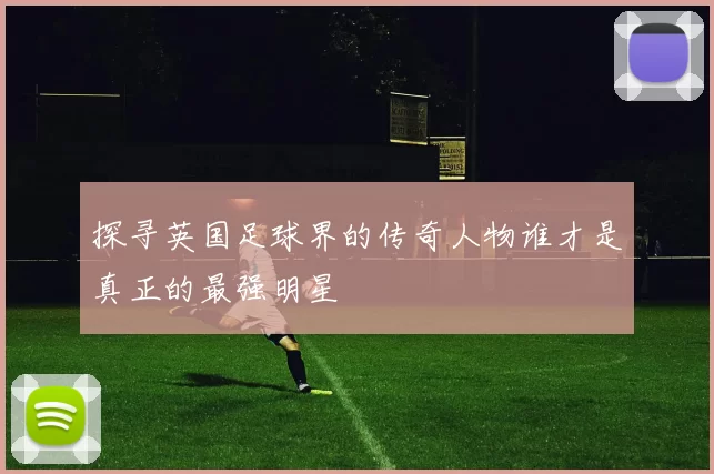 探寻英国足球界的传奇人物谁才是真正的最强明星