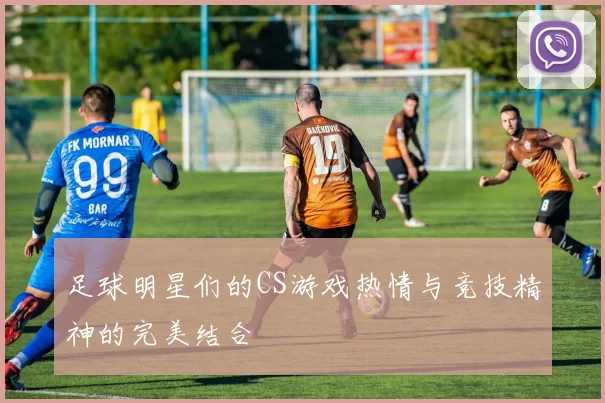 足球明星们的CS游戏热情与竞技精神的完美结合