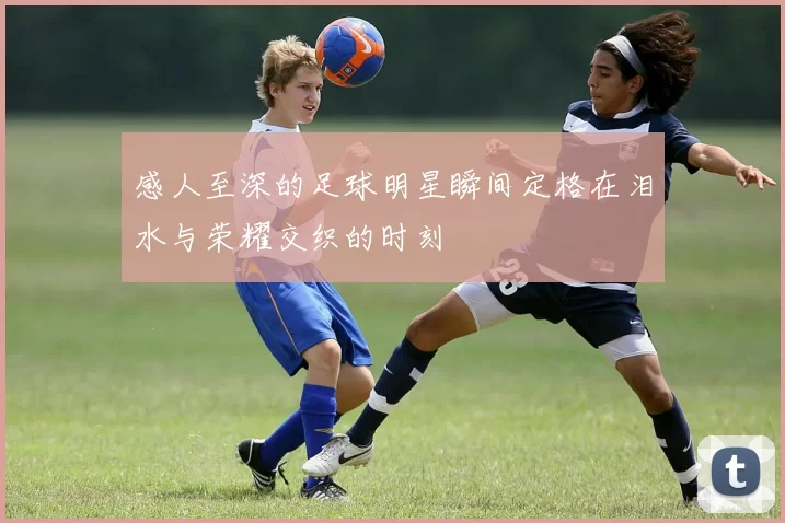 感人至深的足球明星瞬间定格在泪水与荣耀交织的时刻