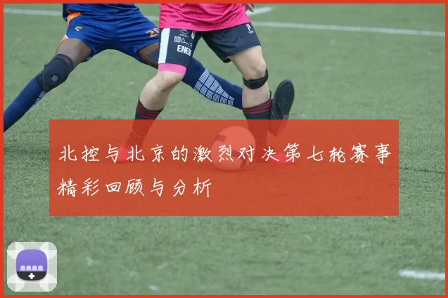北控与北京的激烈对决第七轮赛事精彩回顾与分析