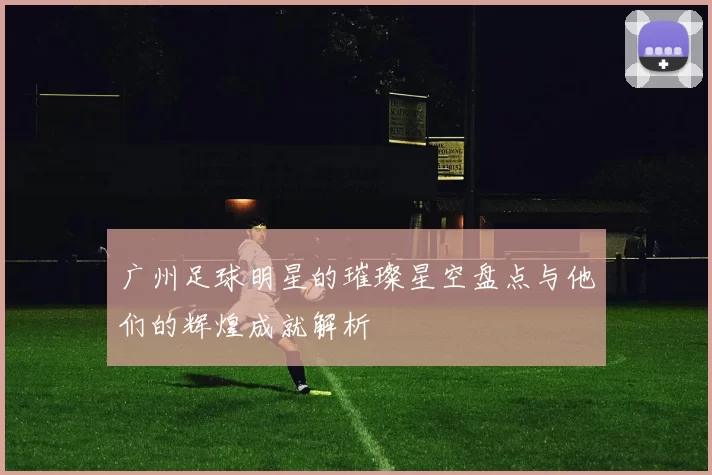 广州足球明星的璀璨星空盘点与他们的辉煌成就解析