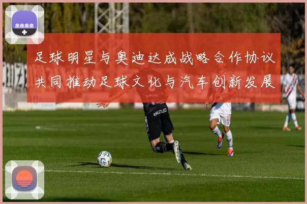 足球明星与奥迪达成战略合作协议共同推动足球文化与汽车创新发展