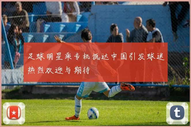 足球明星乘专机抵达中国引发球迷热烈欢迎与期待