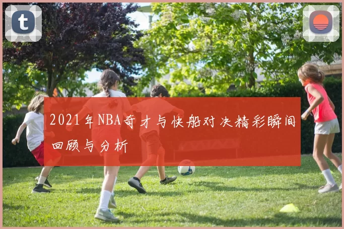 2021年NBA奇才与快船对决精彩瞬间回顾与分析
