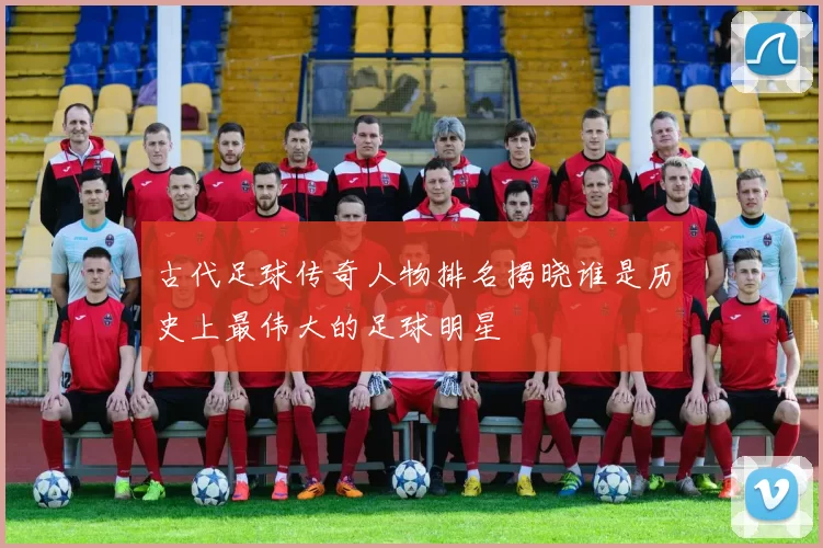 古代足球传奇人物排名揭晓谁是历史上最伟大的足球明星
