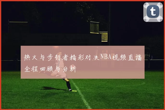 热火与步行者精彩对决NBA视频直播全程回顾与分析