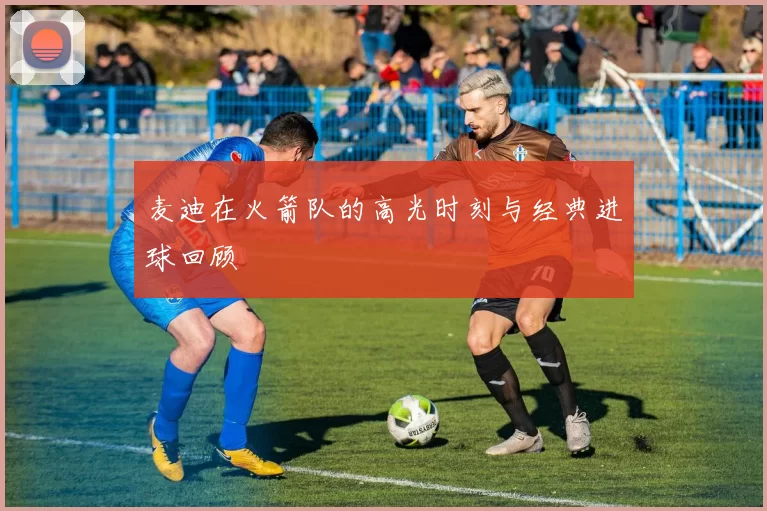 麦迪在火箭队的高光时刻与经典进球回顾