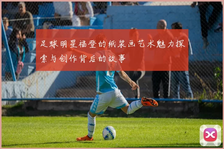 足球明星福登的纸浆画艺术魅力探索与创作背后的故事