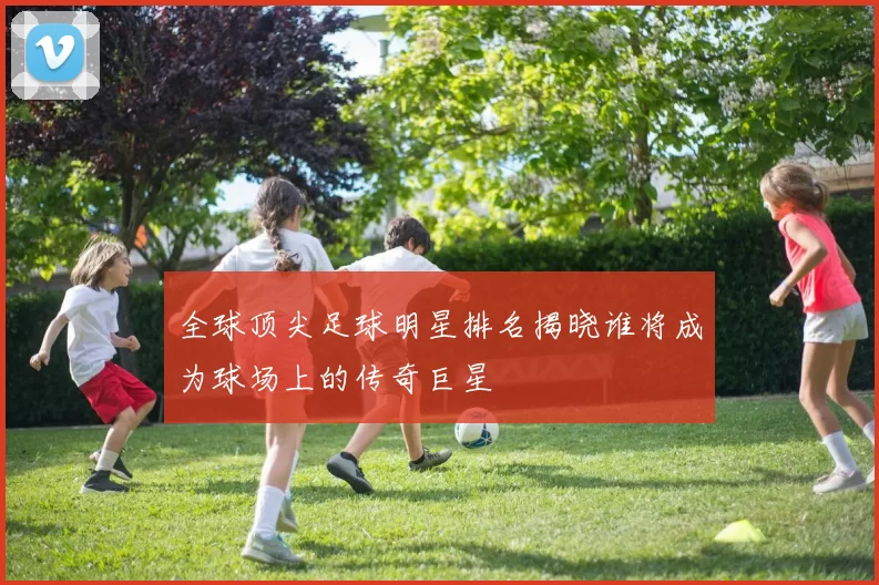 全球顶尖足球明星排名揭晓谁将成为球场上的传奇巨星