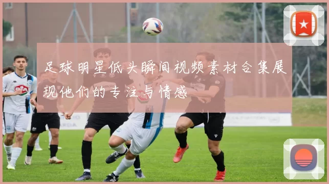 足球明星低头瞬间视频素材合集展现他们的专注与情感