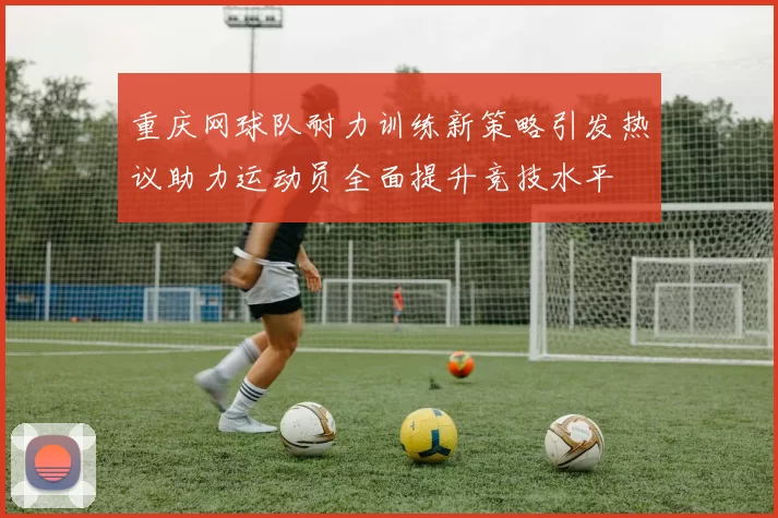 重庆网球队耐力训练新策略引发热议助力运动员全面提升竞技水平