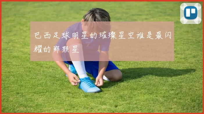 巴西足球明星的璀璨星空谁是最闪耀的那颗星