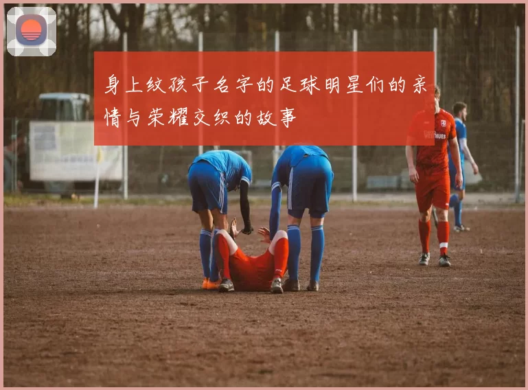 身上纹孩子名字的足球明星们的亲情与荣耀交织的故事