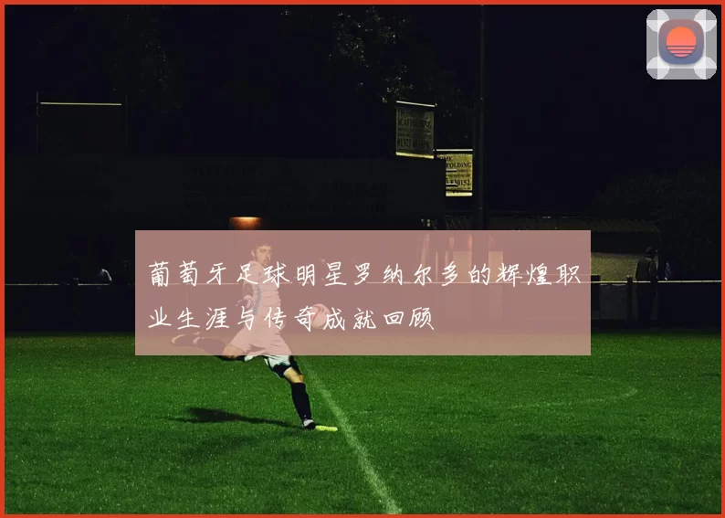 葡萄牙足球明星罗纳尔多的辉煌职业生涯与传奇成就回顾