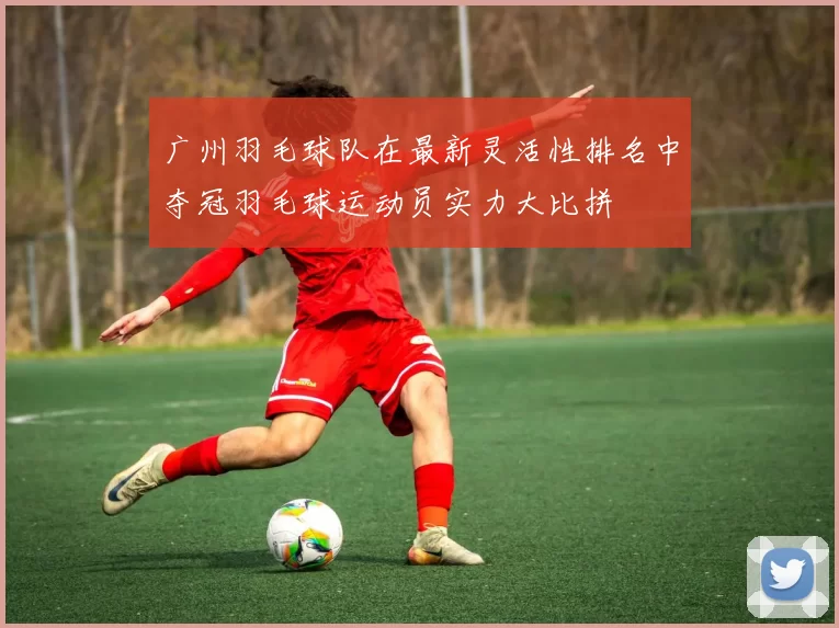 广州羽毛球队在最新灵活性排名中夺冠羽毛球运动员实力大比拼