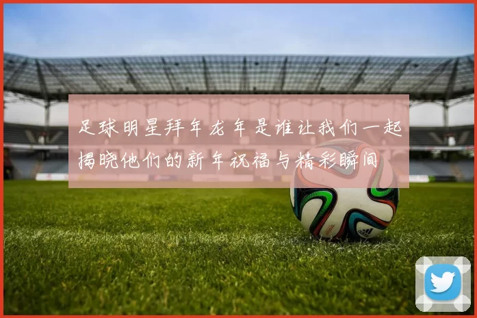足球明星拜年龙年是谁让我们一起揭晓他们的新年祝福与精彩瞬间