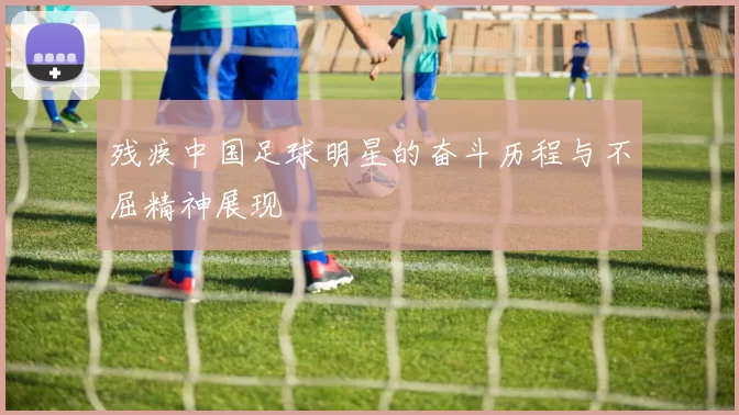 残疾中国足球明星的奋斗历程与不屈精神展现