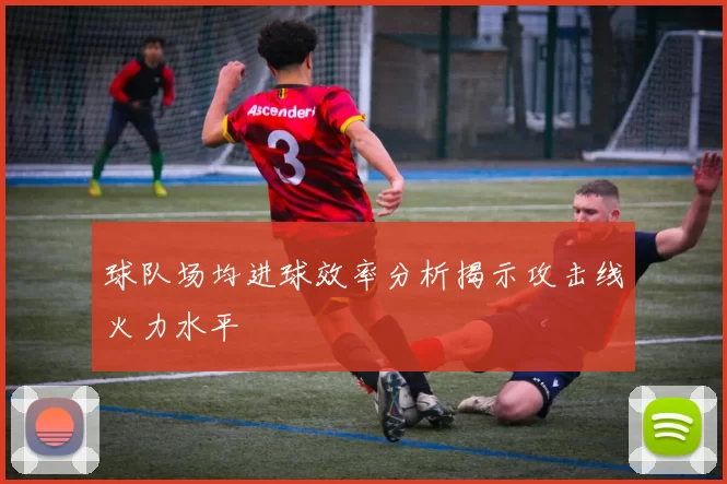 球队场均进球效率分析揭示攻击线火力水平