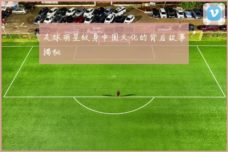 足球明星纹身中国文化的背后故事揭秘