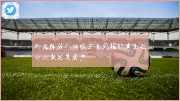 对话陈芳：回顾王者荣耀职业生涯与未来发展展望