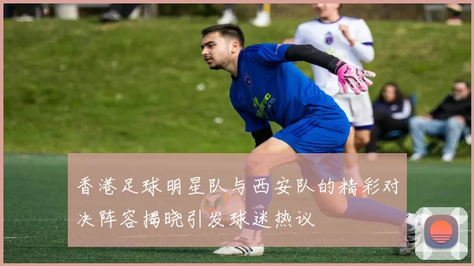 香港足球明星队与西安队的精彩对决阵容揭晓引发球迷热议