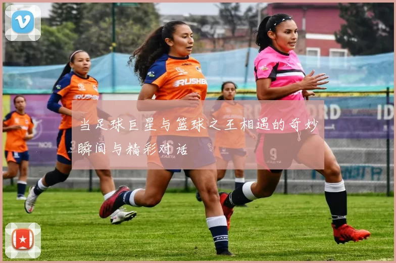 当足球巨星与篮球之王相遇的奇妙瞬间与精彩对话