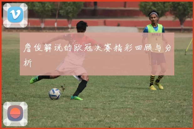詹俊解说的欧冠决赛精彩回顾与分析