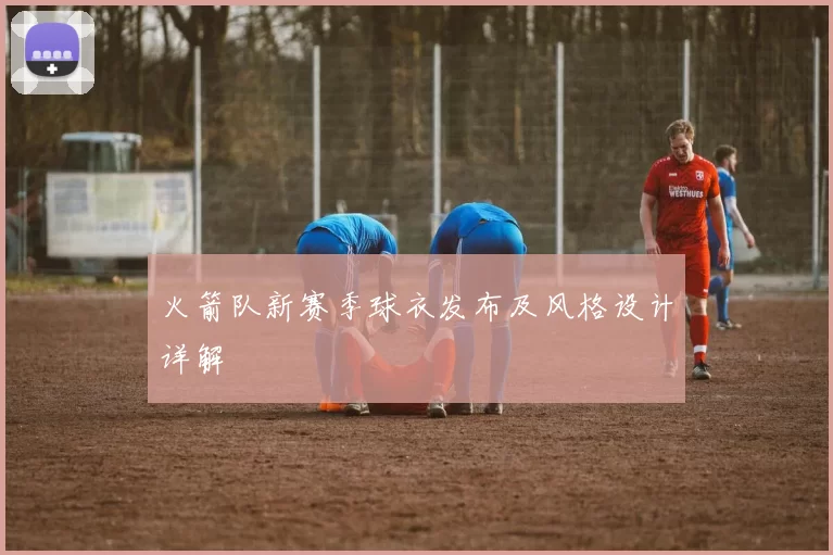 火箭队新赛季球衣发布及风格设计详解