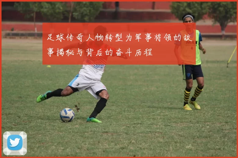 足球传奇人物转型为军事将领的故事揭秘与背后的奋斗历程