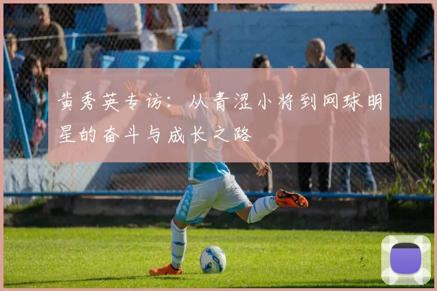 黄秀英专访：从青涩小将到网球明星的奋斗与成长之路
