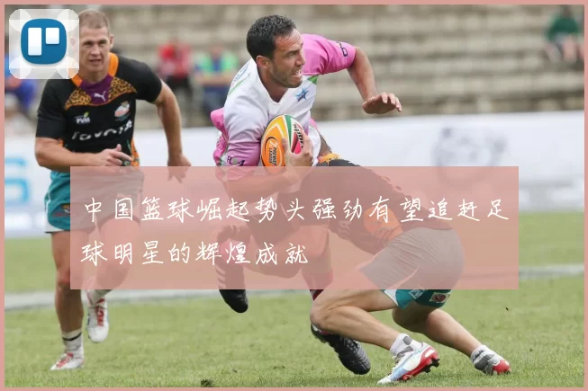 中国篮球崛起势头强劲有望追赶足球明星的辉煌成就
