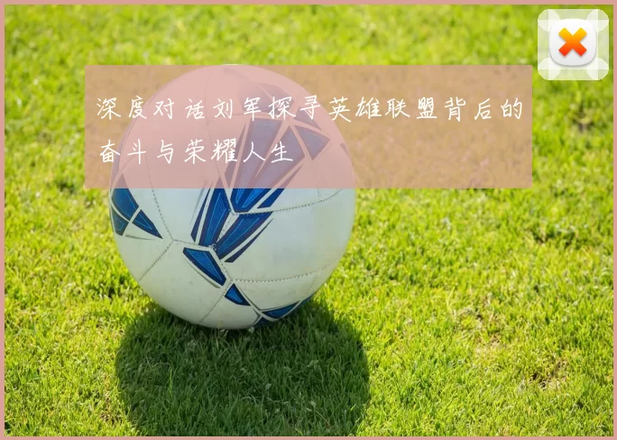 深度对话刘军探寻英雄联盟背后的奋斗与荣耀人生