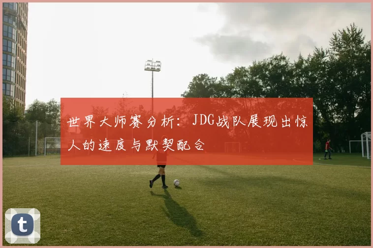 世界大师赛分析：JDG战队展现出惊人的速度与默契配合
