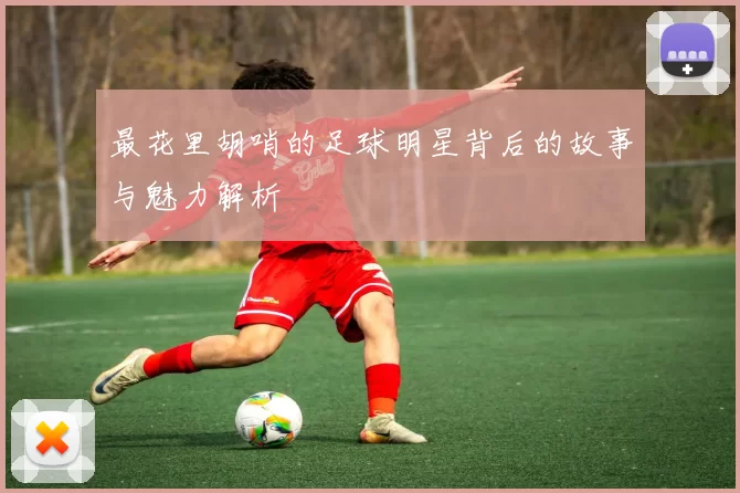 最花里胡哨的足球明星背后的故事与魅力解析