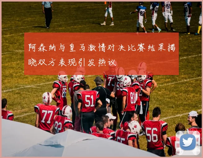 阿森纳与皇马激情对决比赛结果揭晓双方表现引发热议