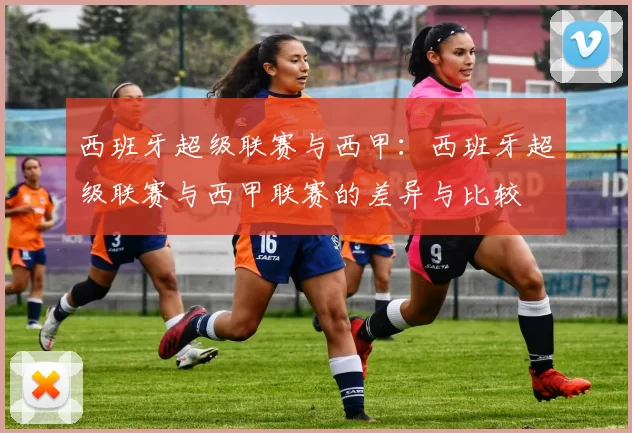 西班牙超级联赛与西甲：西班牙超级联赛与西甲联赛的差异与比较