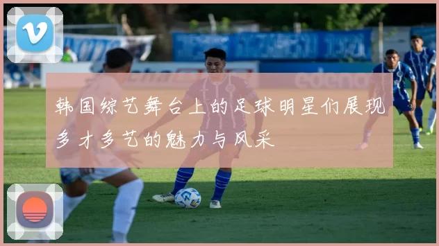 韩国综艺舞台上的足球明星们展现多才多艺的魅力与风采