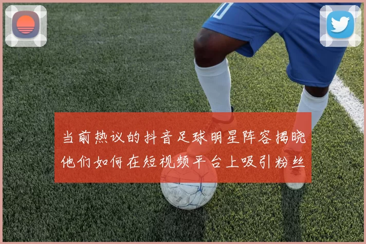 当前热议的抖音足球明星阵容揭晓他们如何在短视频平台上吸引粉丝