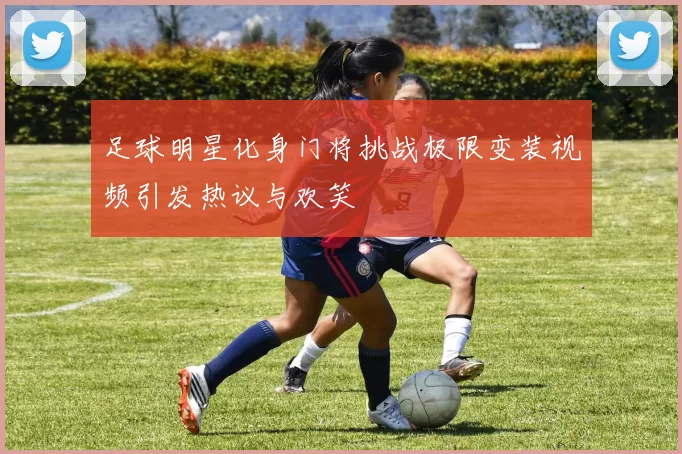 足球明星化身门将挑战极限变装视频引发热议与欢笑