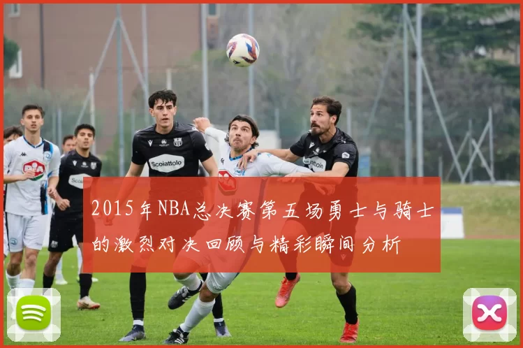 2015年NBA总决赛第五场勇士与骑士的激烈对决回顾与精彩瞬间分析