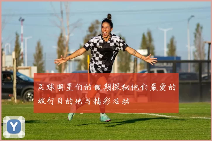 足球明星们的假期探秘他们最爱的旅行目的地与精彩活动