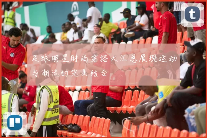 足球明星时尚穿搭大汇总展现运动与潮流的完美结合