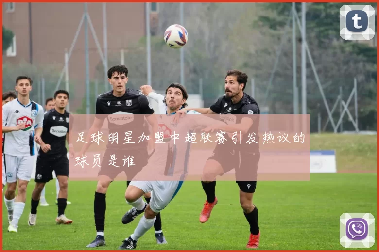 足球明星加盟中超联赛引发热议的球员是谁