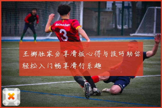 王娜独家分享滑板心得与技巧助你轻松入门畅享滑行乐趣
